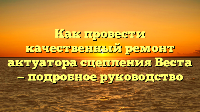 Как провести качественный ремонт актуатора сцепления Веста — подробное руководство