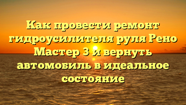 Как провести ремонт гидроусилителя руля Рено Мастер 3 и вернуть автомобиль в идеальное состояние