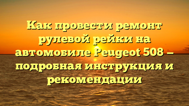 Как провести ремонт рулевой рейки на автомобиле Peugeot 508 — подробная инструкция и рекомендации