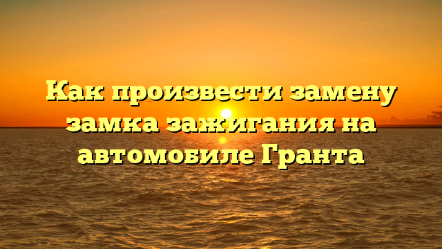 Как произвести замену замка зажигания на автомобиле Гранта