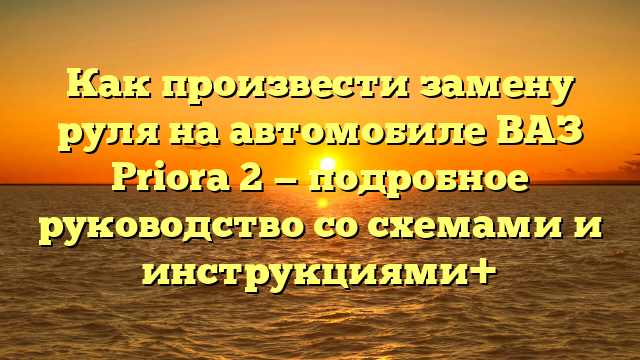 Как произвести замену руля на автомобиле ВАЗ Priora 2 — подробное руководство со схемами и инструкциями+