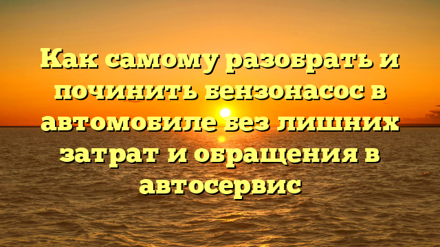 Как самому разобрать и починить бензонасос в автомобиле без лишних затрат и обращения в автосервис