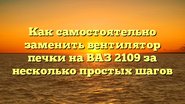 Как самостоятельно заменить вентилятор печки на ВАЗ 2109 за несколько простых шагов