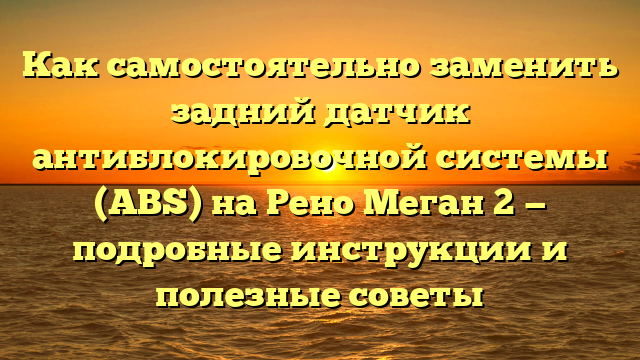 Как самостоятельно заменить задний датчик антиблокировочной системы (ABS) на Рено Меган 2 — подробные инструкции и полезные советы