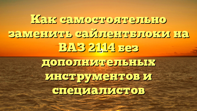 Как самостоятельно заменить сайлентблоки на ВАЗ 2114 без дополнительных инструментов и специалистов