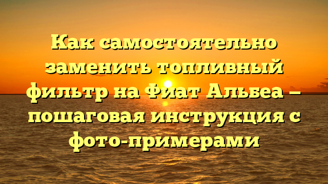 Как самостоятельно заменить топливный фильтр на Фиат Альбеа — пошаговая инструкция с фото-примерами