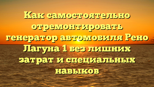 Как самостоятельно отремонтировать генератор автомобиля Рено Лагуна 1 без лишних затрат и специальных навыков