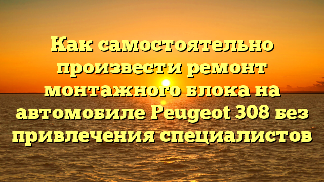 Как самостоятельно произвести ремонт монтажного блока на автомобиле Peugeot 308 без привлечения специалистов