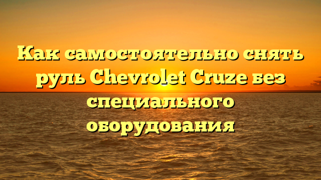 Как самостоятельно снять руль Chevrolet Cruze без специального оборудования