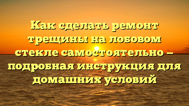 Как сделать ремонт трещины на лобовом стекле самостоятельно — подробная инструкция для домашних условий