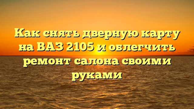 Как снять дверную карту на ВАЗ 2105 и облегчить ремонт салона своими руками