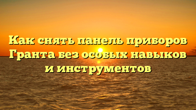 Как снять панель приборов Гранта без особых навыков и инструментов