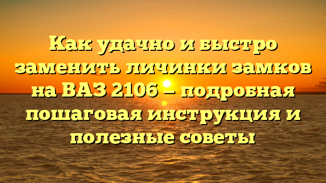 Как удачно и быстро заменить личинки замков на ВАЗ 2106 — подробная пошаговая инструкция и полезные советы