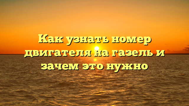 Как узнать номер двигателя на газель и зачем это нужно