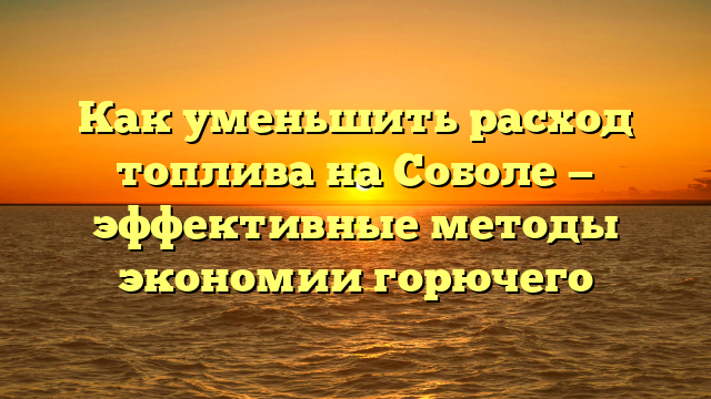 Как уменьшить расход топлива на Соболе — эффективные методы экономии горючего