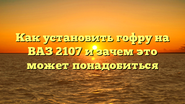 Как установить гофру на ВАЗ 2107 и зачем это может понадобиться