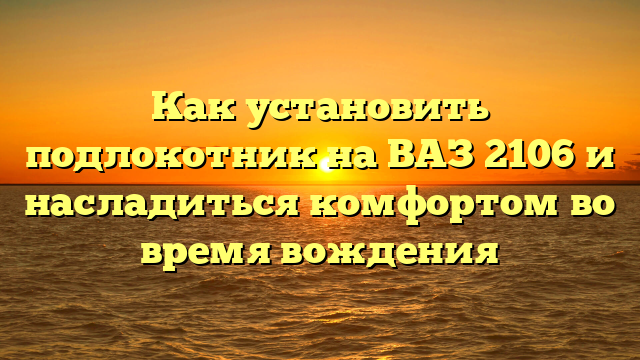 Как установить подлокотник на ВАЗ 2106 и насладиться комфортом во время вождения