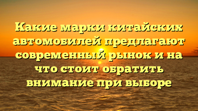 Какие марки китайских автомобилей предлагают современный рынок и на что стоит обратить внимание при выборе