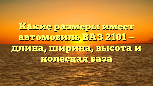 Какие размеры имеет автомобиль ВАЗ 2101 — длина, ширина, высота и колесная база