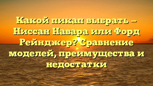 Какой пикап выбрать — Ниссан Навара или Форд Рейнджер? Сравнение моделей, преимущества и недостатки