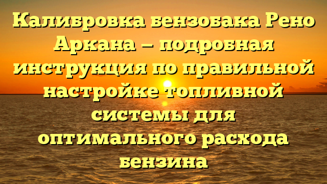 Калибровка бензобака Рено Аркана — подробная инструкция по правильной настройке топливной системы для оптимального расхода бензина