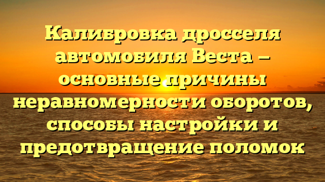 Калибровка дросселя автомобиля Веста — основные причины неравномерности оборотов, способы настройки и предотвращение поломок