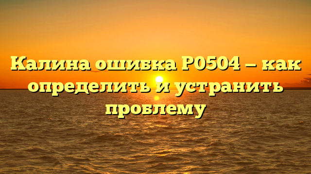 Калина ошибка Р0504 — как определить и устранить проблему