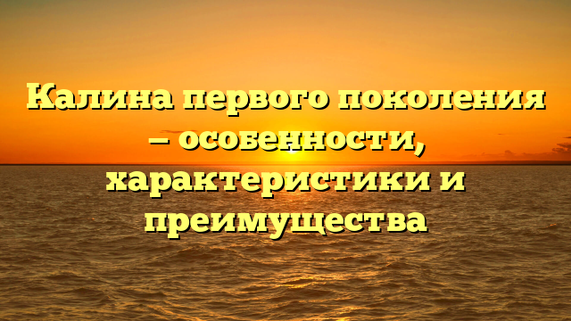 Калина первого поколения — особенности, характеристики и преимущества