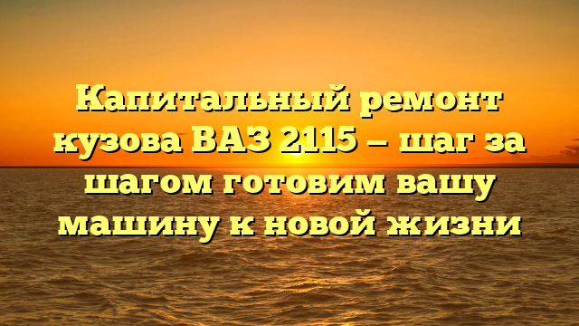 Капитальный ремонт кузова ВАЗ 2115 — шаг за шагом готовим вашу машину к новой жизни