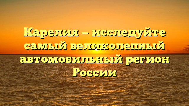 Карелия — исследуйте самый великолепный автомобильный регион России