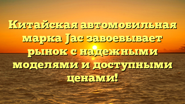 Китайская автомобильная марка Jac завоевывает рынок с надежными моделями и доступными ценами!