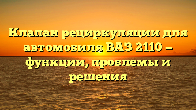 Клапан рециркуляции для автомобиля ВАЗ 2110 — функции, проблемы и решения