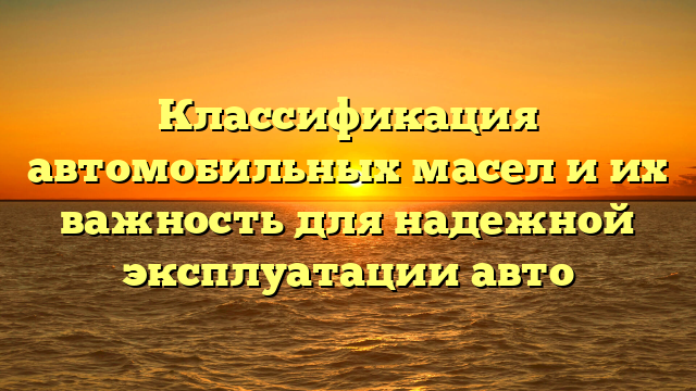 Классификация автомобильных масел и их важность для надежной эксплуатации авто