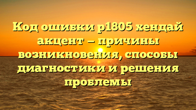 Код ошибки p1805 хендай акцент — причины возникновения, способы диагностики и решения проблемы