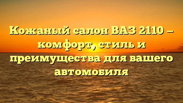 Кожаный салон ВАЗ 2110 — комфорт, стиль и преимущества для вашего автомобиля