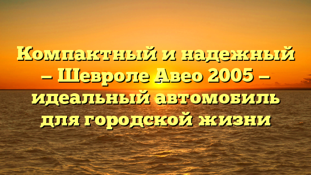 Компактный и надежный — Шевроле Авео 2005 — идеальный автомобиль для городской жизни