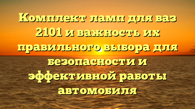 Комплект ламп для ваз 2101 и важность их правильного выбора для безопасности и эффективной работы автомобиля