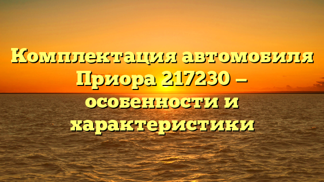 Комплектация автомобиля Приора 217230 — особенности и характеристики