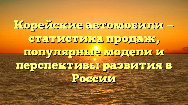 Корейские автомобили — статистика продаж, популярные модели и перспективы развития в России