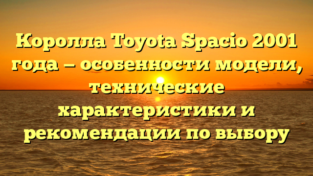 Королла Toyota Spacio 2001 года — особенности модели, технические характеристики и рекомендации по выбору