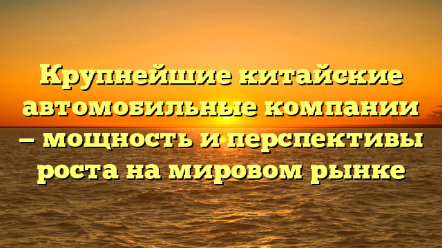 Крупнейшие китайские автомобильные компании — мощность и перспективы роста на мировом рынке