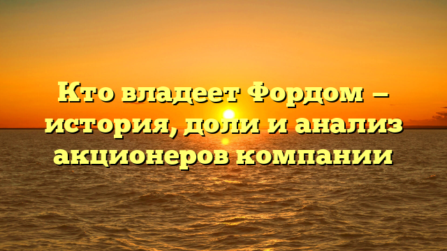 Кто владеет Фордом — история, доли и анализ акционеров компании