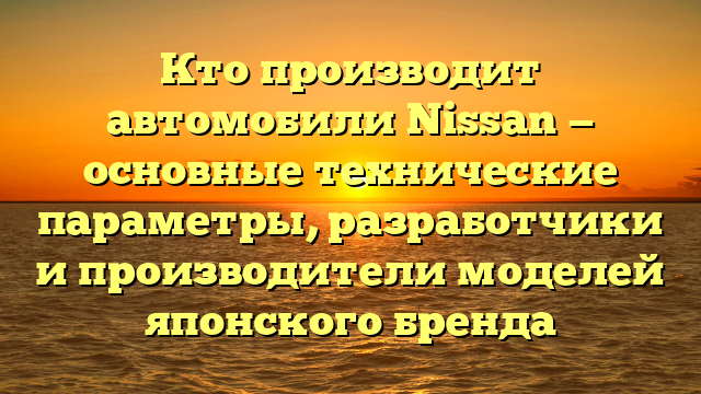 Кто производит автомобили Nissan — основные технические параметры, разработчики и производители моделей японского бренда