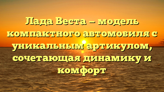 Лада Веста — модель компактного автомобиля с уникальным артикулом, сочетающая динамику и комфорт