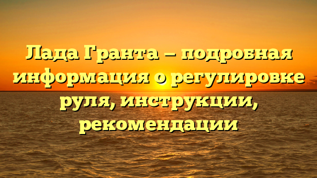 Лада Гранта — подробная информация о регулировке руля, инструкции, рекомендации