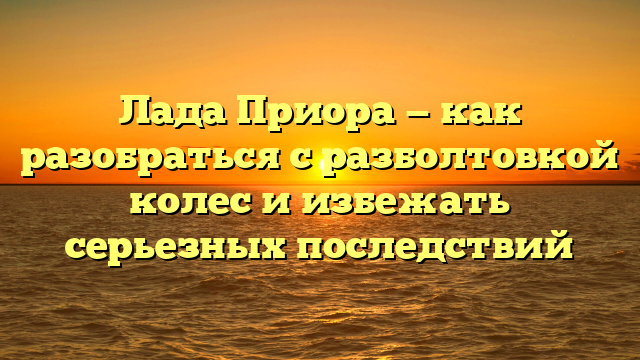 Лада Приора — как разобраться с разболтовкой колес и избежать серьезных последствий