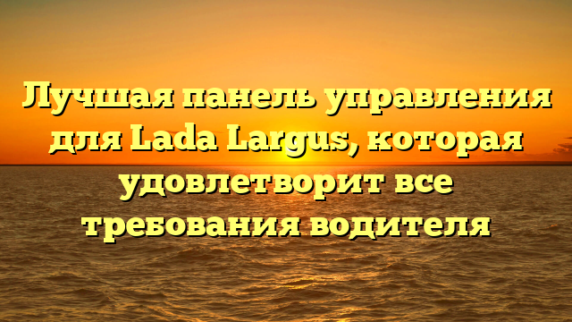 Лучшая панель управления для Lada Largus, которая удовлетворит все требования водителя