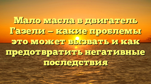 Мало масла в двигатель Газели — какие проблемы это может вызвать и как предотвратить негативные последствия