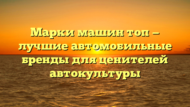 Марки машин топ — лучшие автомобильные бренды для ценителей автокультуры