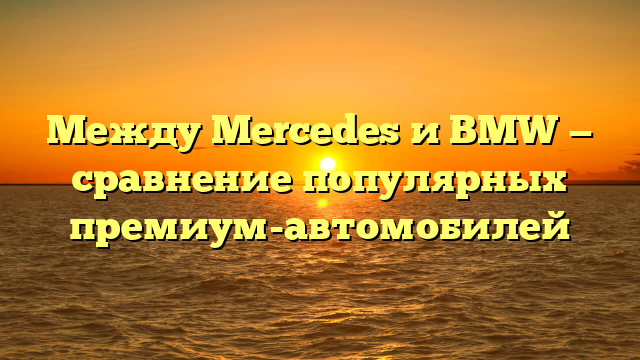 Между Mercedes и BMW — сравнение популярных премиум-автомобилей